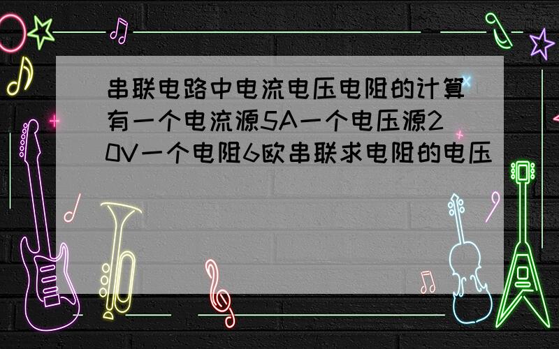 串联电路中电流电压电阻的计算有一个电流源5A一个电压源20V一个电阻6欧串联求电阻的电压