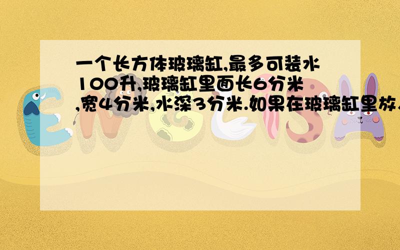 一个长方体玻璃缸,最多可装水100升,玻璃缸里面长6分米,宽4分米,水深3分米.如果在玻璃缸里放入体积为30立30立方分米的玻璃球,里面的水会不会溢出?为什么?