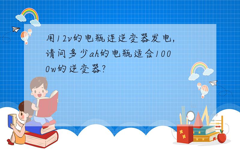 用12v的电瓶连逆变器发电,请问多少ah的电瓶适合1000w的逆变器?