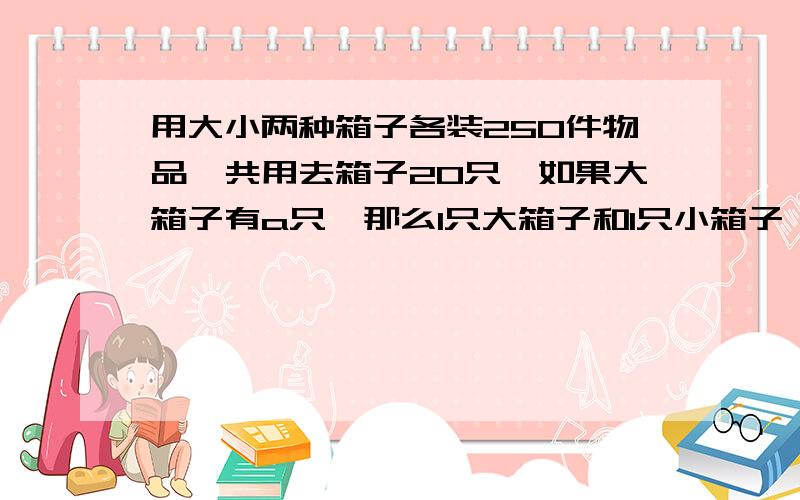 用大小两种箱子各装250件物品,共用去箱子20只,如果大箱子有a只,那么1只大箱子和1只小箱子一共可装多少