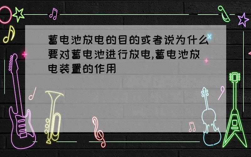 蓄电池放电的目的或者说为什么要对蓄电池进行放电,蓄电池放电装置的作用