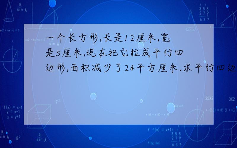 一个长方形,长是12厘米,宽是5厘米,现在把它拉成平行四边形,面积减少了24平方厘米.求平行四边形的高.方程