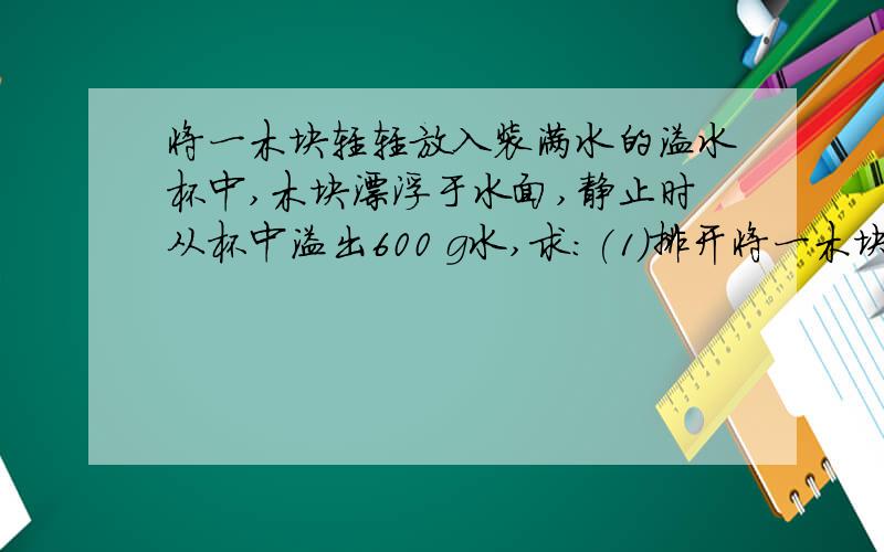 将一木块轻轻放入装满水的溢水杯中,木块漂浮于水面,静止时从杯中溢出600 g水,求:(1)排开将一木块轻轻放入装满水的溢水杯中,木块漂浮于水面,静止时从杯中溢出600 g水,求:(1)排开水的重力(2)