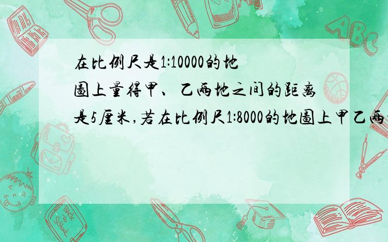 在比例尺是1:10000的地图上量得甲、乙两地之间的距离是5厘米,若在比例尺1:8000的地图上甲乙两地之间相距多少厘米?