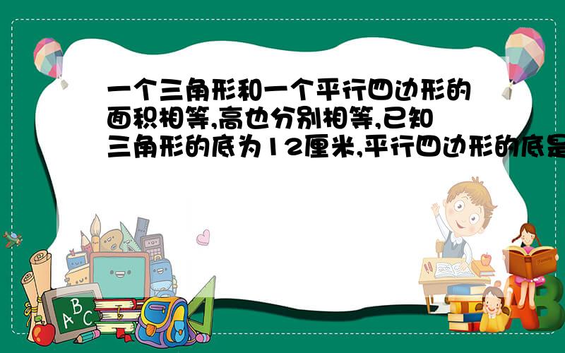 一个三角形和一个平行四边形的面积相等,高也分别相等,已知三角形的底为12厘米,平行四边形的底是（）厘