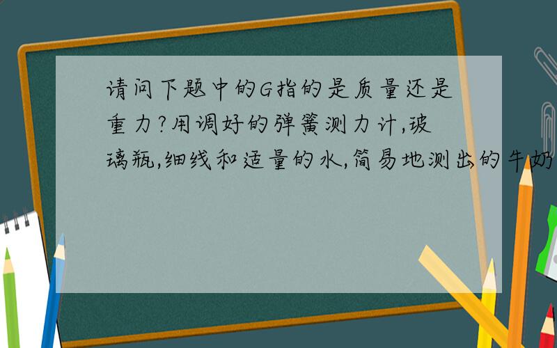 请问下题中的G指的是质量还是重力?用调好的弹簧测力计,玻璃瓶,细线和适量的水,简易地测出的牛奶密度1.用弹簧测力计测出空瓶重G02.将空瓶盛满水,测出他们的总重G13.把瓶中的水全部倒出来