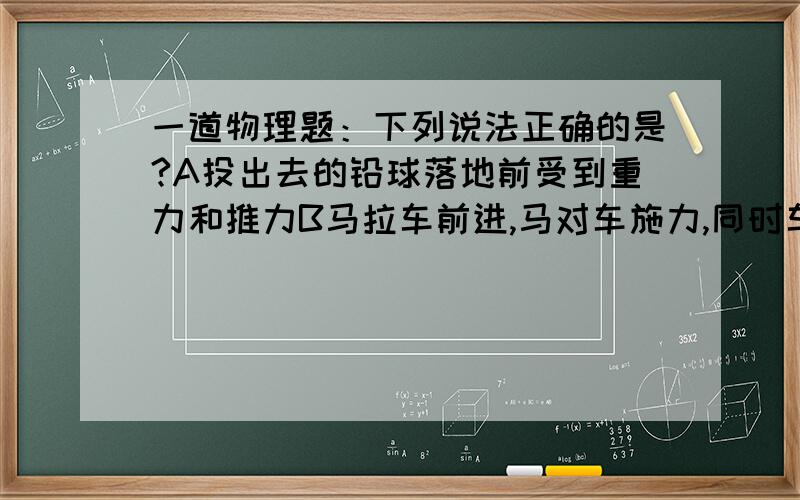 一道物理题：下列说法正确的是?A投出去的铅球落地前受到重力和推力B马拉车前进,马对车施力,同时车也对马施力C两个物体不接触,就不会有力的作用D地球对人有吸引力,但人对地球没有吸引