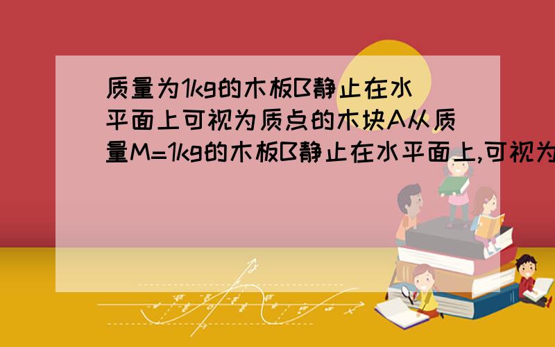 质量为1kg的木板B静止在水平面上可视为质点的木块A从质量M=1kg的木板B静止在水平面上,可视为质点的物块A从木板的左侧沿表面水平冲上木板,如图所示.已知A和B经过1s时达到共同速度,后共同