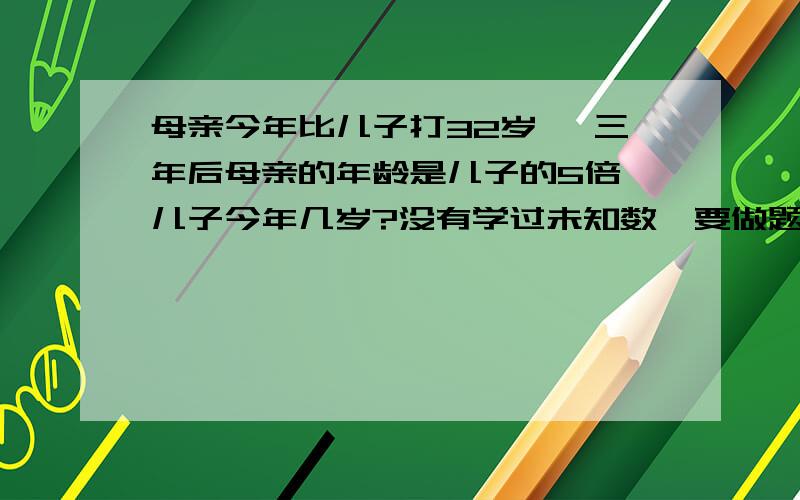 母亲今年比儿子打32岁 ,三年后母亲的年龄是儿子的5倍,儿子今年几岁?没有学过未知数,要做题的算式.谢谢