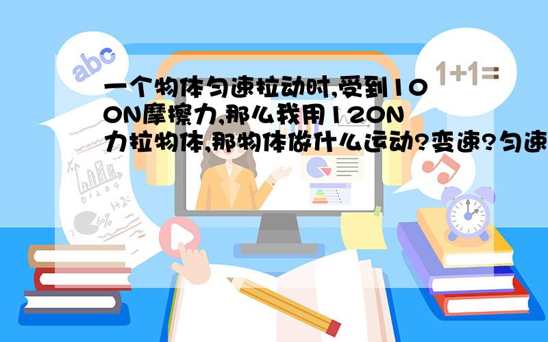 一个物体匀速拉动时,受到100N摩擦力,那么我用120N力拉物体,那物体做什么运动?变速?匀速?加速?