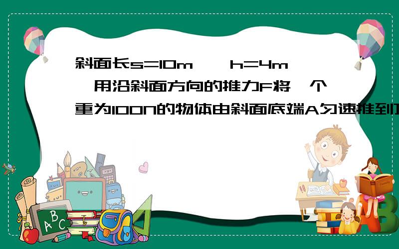 斜面长s=10m,髙h=4m,用沿斜面方向的推力F将一个重为100N的物体由斜面底端A匀速推到顶端B,要快啊!运动过程中物体克服摩擦力做了100J的功（1）运动过程中克服物体的重力做的功（2）斜面的机