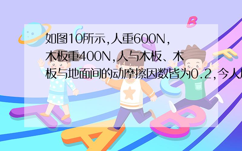 如图10所示,人重600N,木板重400N,人与木板、木板与地面间的动摩擦因数皆为0.2,今人用水平力拉绳,使他与木板一起向右匀速运动,则（）图：A.人拉绳的力是200NB.人拉绳的力是100NC.人的脚对木板