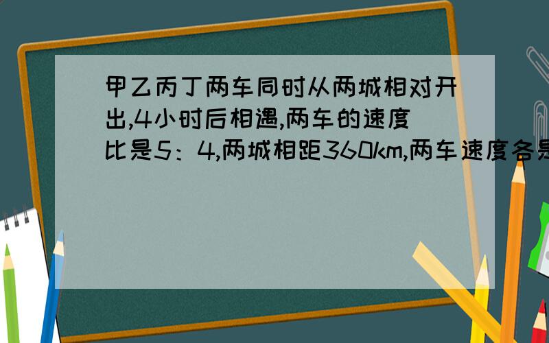 甲乙丙丁两车同时从两城相对开出,4小时后相遇,两车的速度比是5：4,两城相距360km,两车速度各是多少?