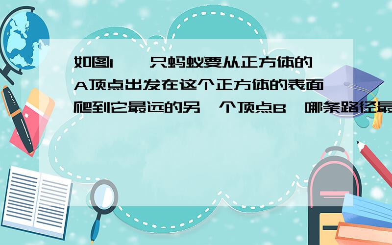 如图1,一只蚂蚁要从正方体的A顶点出发在这个正方体的表面爬到它最远的另一个顶点B,哪条路径最短?说明理由.若把正方体改成长方体（如图2）,且长方体的长、宽、高分别是6cm,4cm,4cm,则哪条