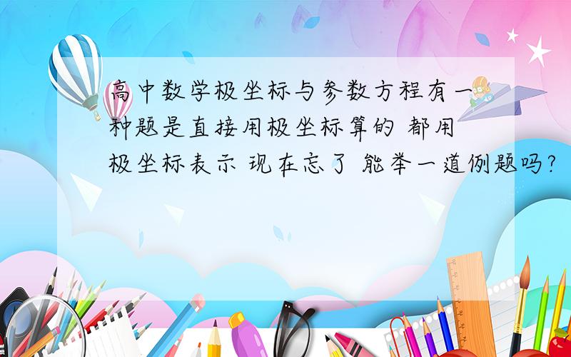 高中数学极坐标与参数方程有一种题是直接用极坐标算的 都用极坐标表示 现在忘了 能举一道例题吗?