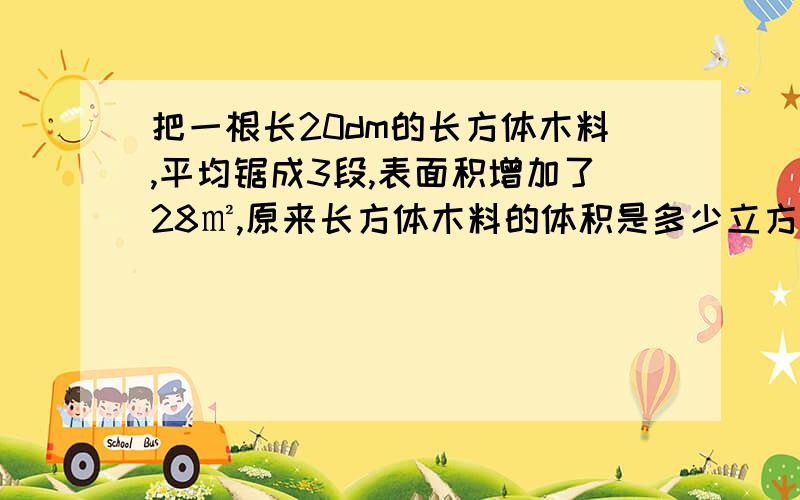 把一根长20dm的长方体木料,平均锯成3段,表面积增加了28㎡,原来长方体木料的体积是多少立方米?