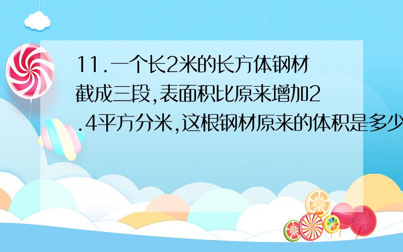 11.一个长2米的长方体钢材截成三段,表面积比原来增加2.4平方分米,这根钢材原来的体积是多少立方分米.     12.一个长方体,如果长减少2厘米,就成为一个正方体,这时,正方体的表面积是96平方厘