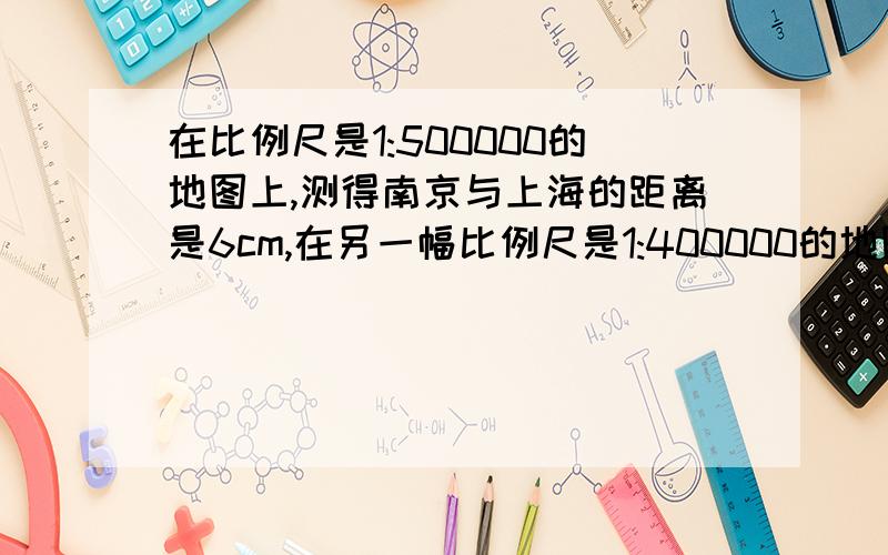 在比例尺是1:500000的地图上,测得南京与上海的距离是6cm,在另一幅比例尺是1:400000的地图上,南京与上海的距离应是多少?