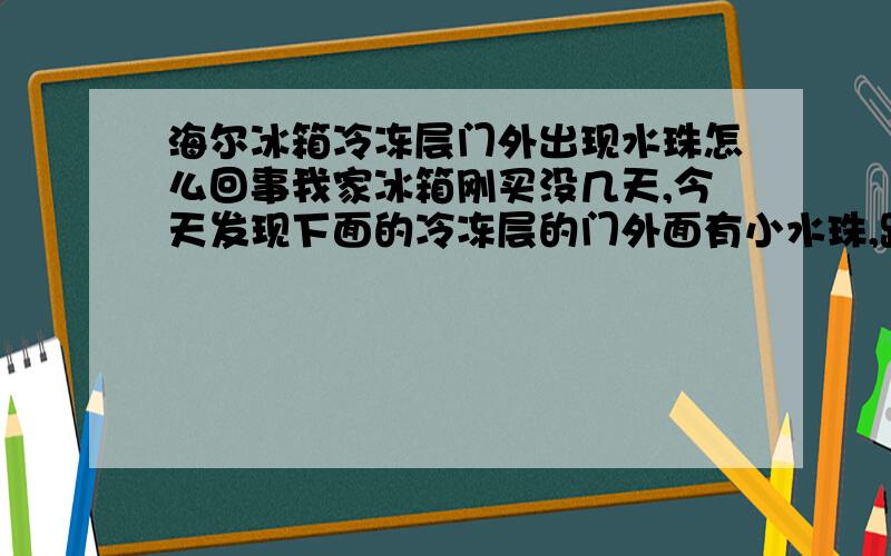 海尔冰箱冷冻层门外出现水珠怎么回事我家冰箱刚买没几天,今天发现下面的冷冻层的门外面有小水珠,跟我同一天买的那朋友家的那冰箱门外都很干的,不知道是不是出了什么问题.向内行的人