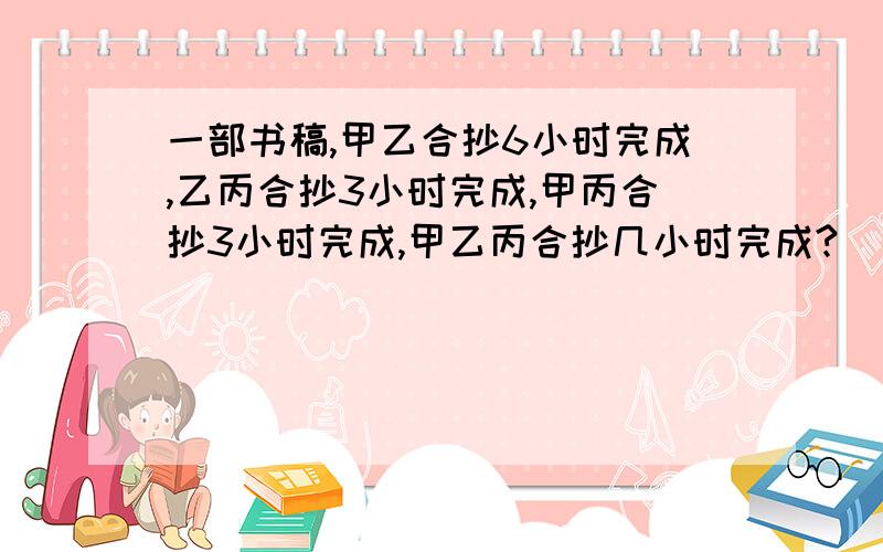 一部书稿,甲乙合抄6小时完成,乙丙合抄3小时完成,甲丙合抄3小时完成,甲乙丙合抄几小时完成?