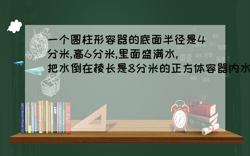 一个圆柱形容器的底面半径是4分米,高6分米,里面盛满水,把水倒在棱长是8分米的正方体容器内水深是多少?讲清