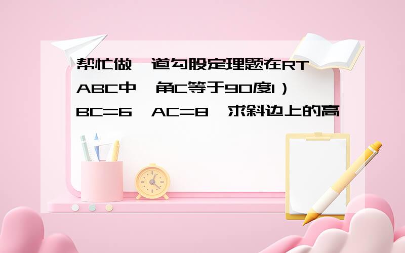 帮忙做一道勾股定理题在RT△ABC中,角C等于90度1）BC=6,AC=8,求斜边上的高