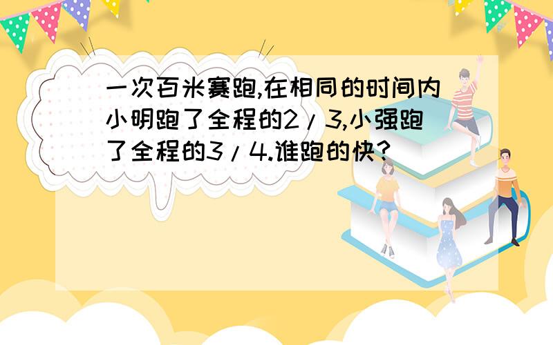 一次百米赛跑,在相同的时间内小明跑了全程的2/3,小强跑了全程的3/4.谁跑的快?