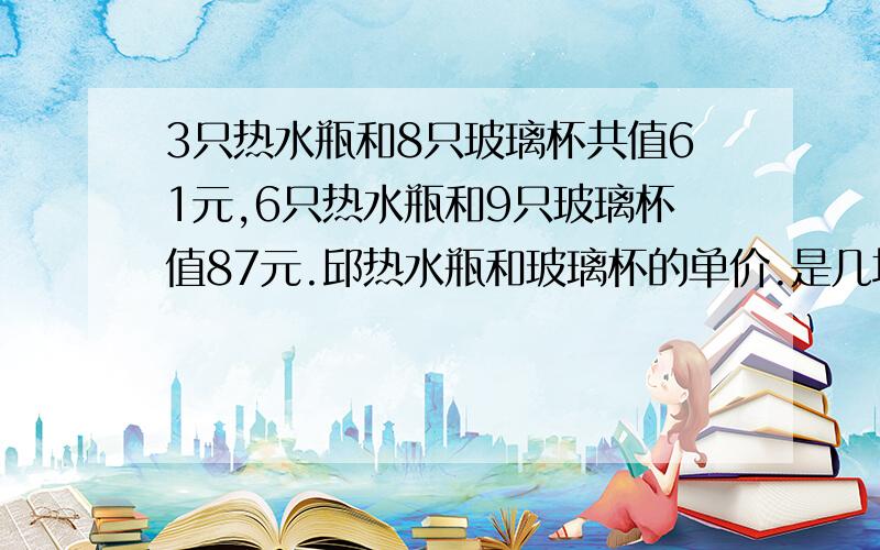 3只热水瓶和8只玻璃杯共值61元,6只热水瓶和9只玻璃杯值87元.邱热水瓶和玻璃杯的单价.是几块钱啊?数学高手帮帮忙~~~跪求