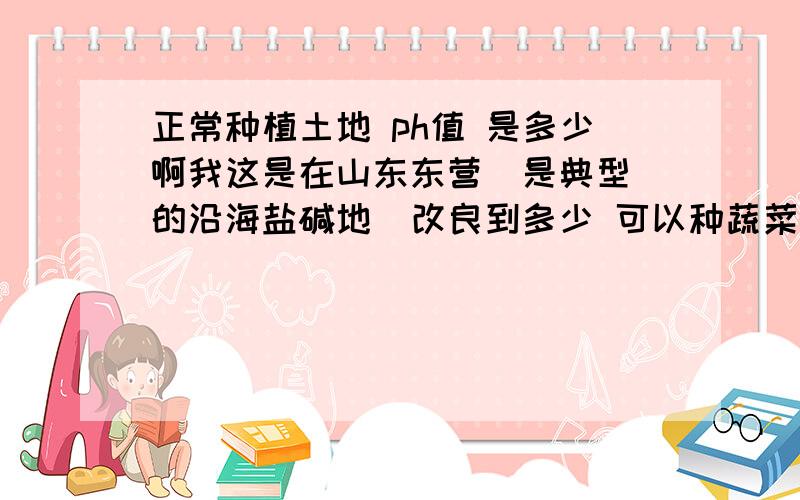 正常种植土地 ph值 是多少啊我这是在山东东营  是典型的沿海盐碱地  改良到多少 可以种蔬菜呢