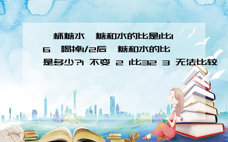 一杯糖水,糖和水的比是1比16,喝掉1/2后,糖和水的比是多少?1 不变 2 1比32 3 无法比较