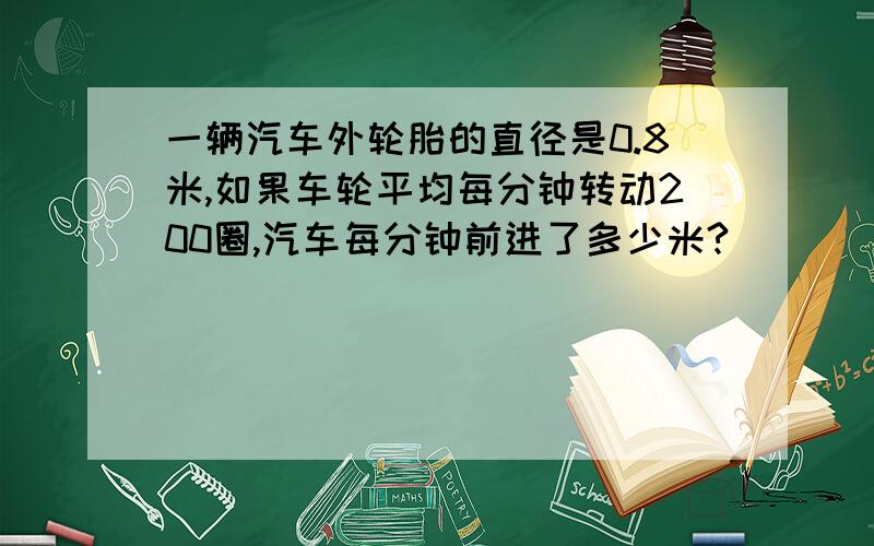 一辆汽车外轮胎的直径是0.8米,如果车轮平均每分钟转动200圈,汽车每分钟前进了多少米?