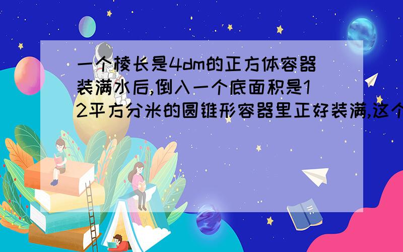 一个棱长是4dm的正方体容器装满水后,倒入一个底面积是12平方分米的圆锥形容器里正好装满,这个圆锥形容器的高是多少分米