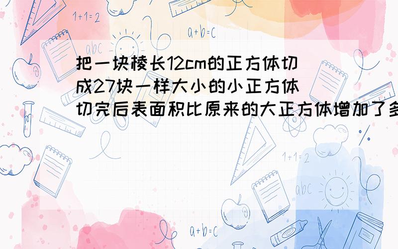 把一块棱长12cm的正方体切成27块一样大小的小正方体 切完后表面积比原来的大正方体增加了多少平方cm