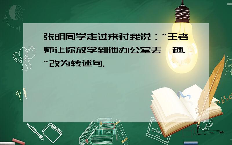 张明同学走过来对我说：“王老师让你放学到他办公室去一趟.”改为转述句.