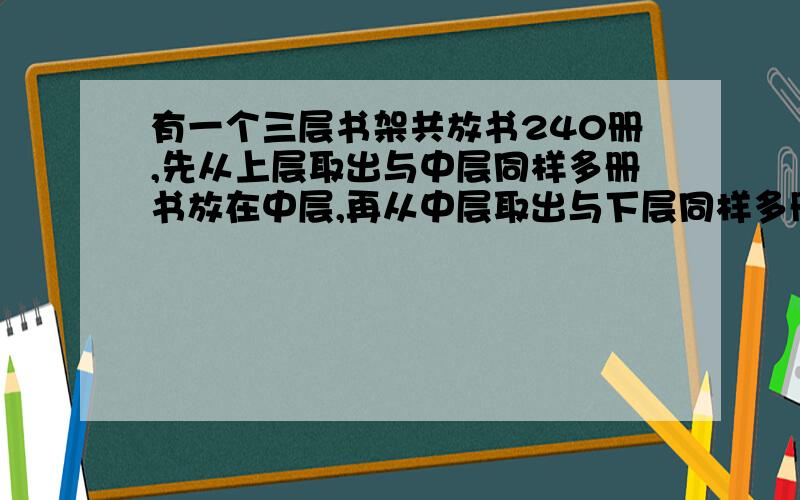 有一个三层书架共放书240册,先从上层取出与中层同样多册书放在中层,再从中层取出与下层同样多册书放在下层,最后再从下层取出与此时上层同样多册书放在上层.经过这样的变动后,上、中