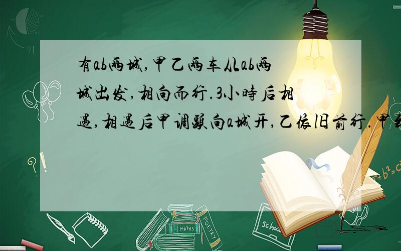 有ab两城,甲乙两车从ab两城出发,相向而行.3小时后相遇,相遇后甲调头向a城开,乙依旧前行.甲到a城后,调头向b城开,开半小时后再次与乙相遇,乙从b城到a城需要几小时?