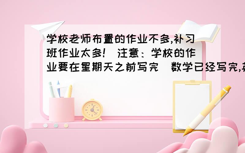 学校老师布置的作业不多,补习班作业太多!（注意：学校的作业要在星期天之前写完）数学已经写完,英语没有作业,语文作业是听写第一课到二十三课的所有生字、一张语文卷子.（生字太多!