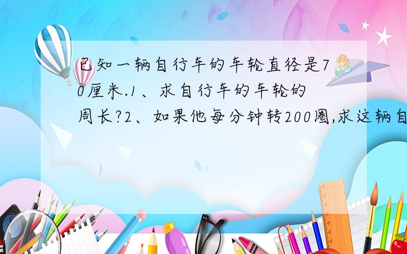 已知一辆自行车的车轮直径是70厘米.1、求自行车的车轮的周长?2、如果他每分钟转200圈,求这辆自行车的行驶的速度是多少米/分?3按上面的速度,小明从家到学校要5分钟,邱小明家到校的距离.