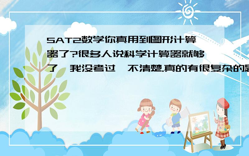 SAT2数学你真用到图形计算器了?很多人说科学计算器就够了,我没考过,不清楚.真的有很复杂的题要用到图形计算器?（我还不会用...如果买的话买什么?）