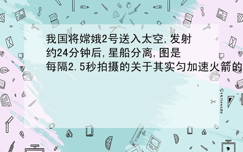 我国将嫦娥2号送入太空,发射约24分钟后,星船分离,图是每隔2.5秒拍摄的关于其实匀加速火箭的一组照片,已 知火箭长度为40米,用刻度尺测量照片上的长度,求：火箭加速上升加速度,火箭在照片