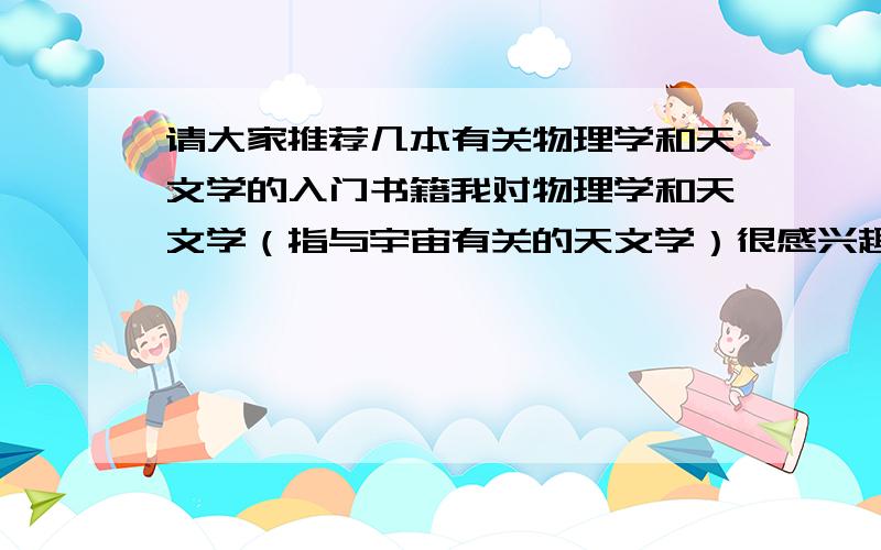 请大家推荐几本有关物理学和天文学的入门书籍我对物理学和天文学（指与宇宙有关的天文学）很感兴趣,但是没有什么基础知识（我小学刚毕业）.所以请大家帮忙推荐几本有关这两门学科