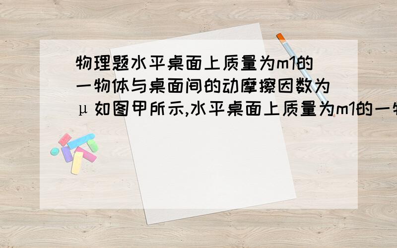 物理题水平桌面上质量为m1的一物体与桌面间的动摩擦因数为μ如图甲所示,水平桌面上质量为m1的一物体与桌面间的动摩擦因数为μ,用质量不计的细绳跨过摩擦和质量均不计的定滑轮,与质量