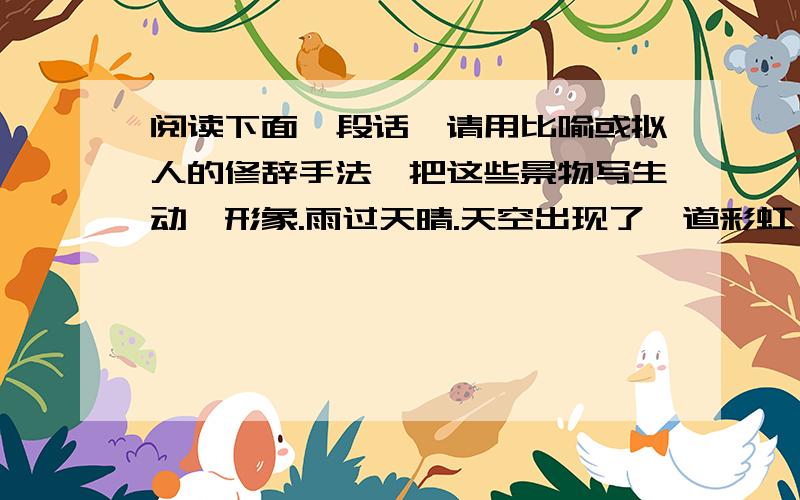 阅读下面一段话,请用比喻或拟人的修辞手法,把这些景物写生动、形象.雨过天晴.天空出现了一道彩虹,大大的荷叶上滚动着晶莹的水珠,鸟儿在林间鸣叫,小鱼在湖里游来游去,青蛙跳上岸呱呱