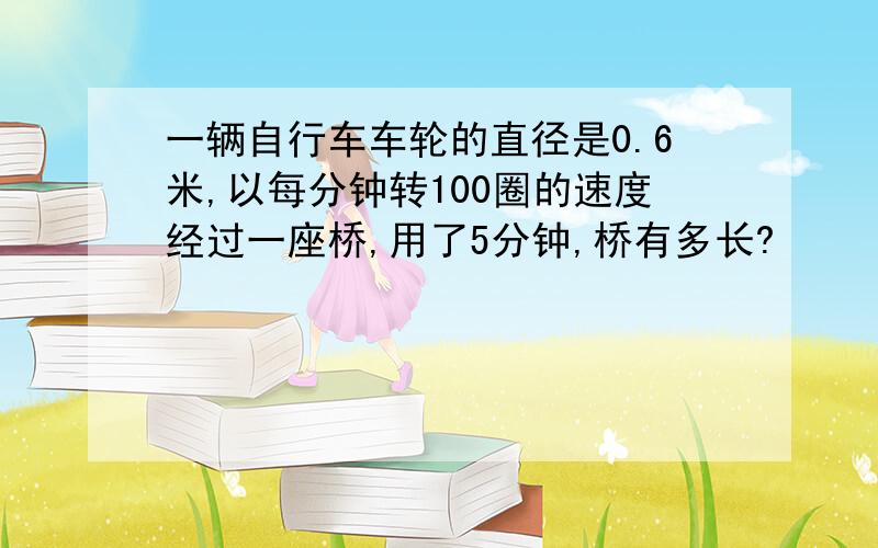 一辆自行车车轮的直径是0.6米,以每分钟转100圈的速度经过一座桥,用了5分钟,桥有多长?