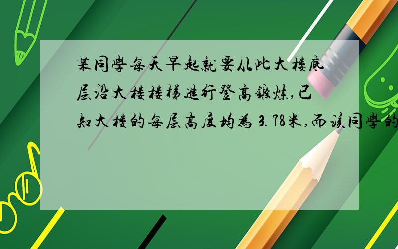 某同学每天早起就要从此大楼底层沿大楼楼梯进行登高锻炼,已知大楼的每层高度均为⒊78米,而该同学的登高速度与登高高度成反比例关系,测得他刚登上4楼时速度为0.63,m/s.则该同学从四楼登