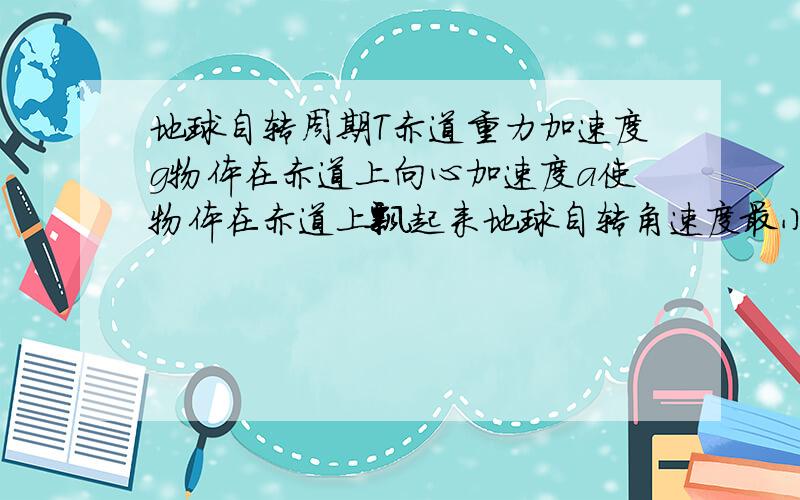 地球自转周期T赤道重力加速度g物体在赤道上向心加速度a使物体在赤道上飘起来地球自转角速度最小是多少