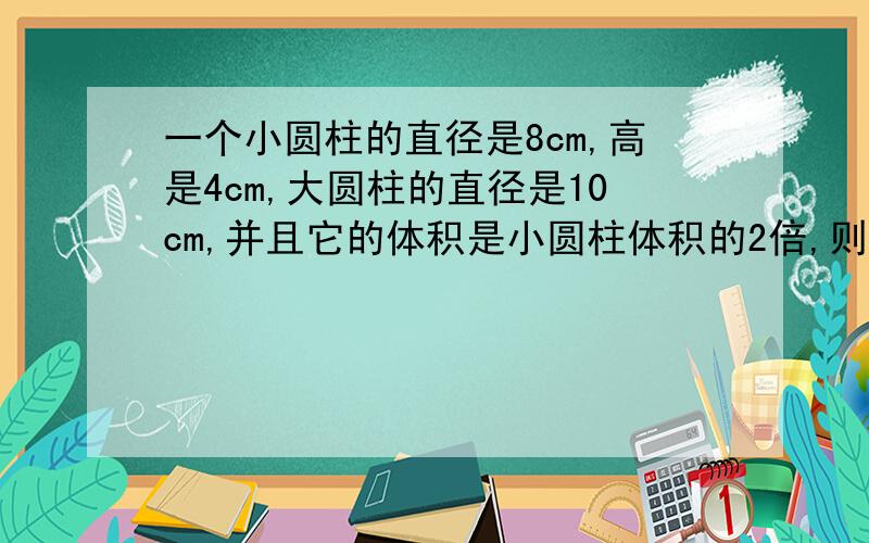 一个小圆柱的直径是8cm,高是4cm,大圆柱的直径是10cm,并且它的体积是小圆柱体积的2倍,则大圆柱的高是?