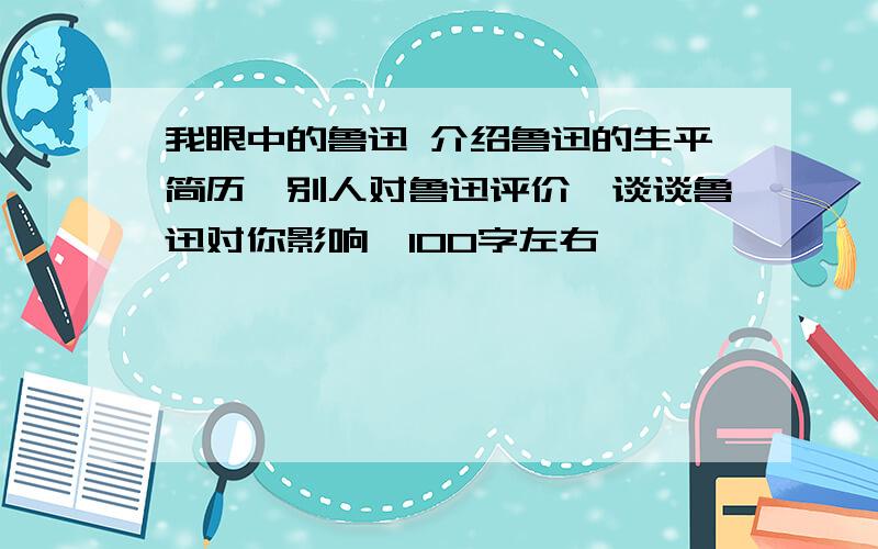 我眼中的鲁迅 介绍鲁迅的生平简历,别人对鲁迅评价,谈谈鲁迅对你影响,100字左右