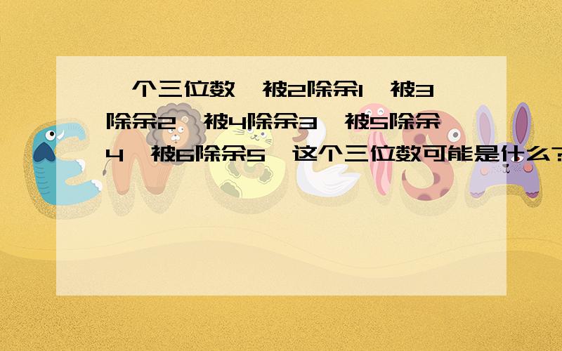 一个三位数,被2除余1,被3除余2,被4除余3,被5除余4,被6除余5,这个三位数可能是什么?