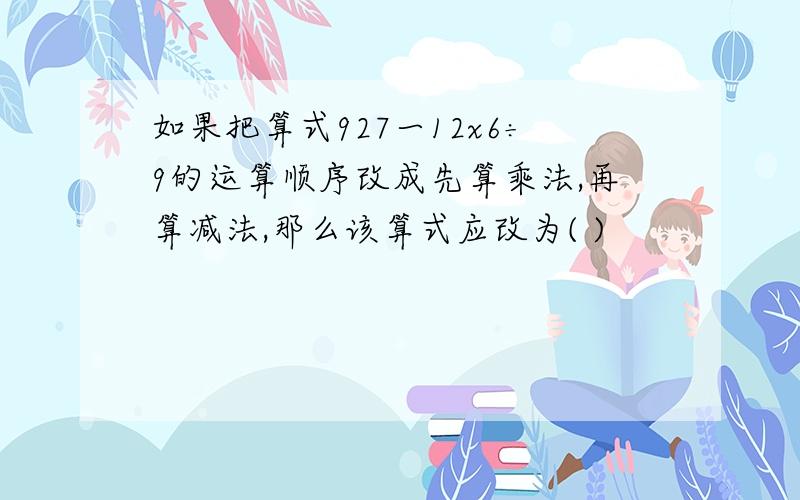 如果把算式927一12x6÷9的运算顺序改成先算乘法,再算减法,那么该算式应改为( )